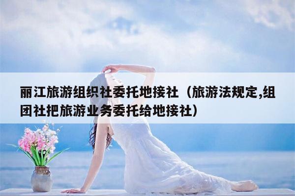丽江旅游组织社委托地接社（旅游法规定,组团社把旅游业务委托给地接社）