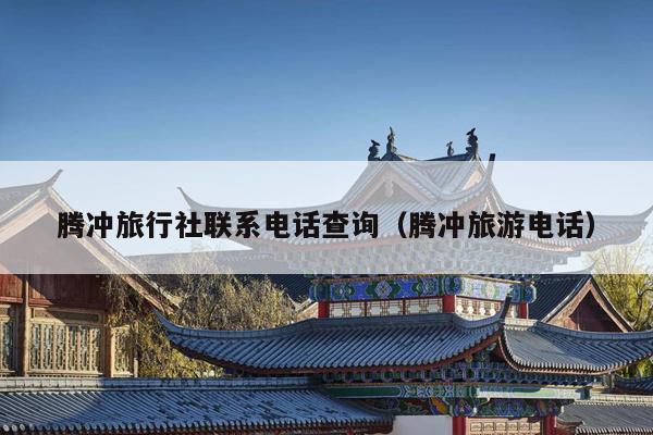 腾冲旅行社联系电话查询（腾冲旅游电话）