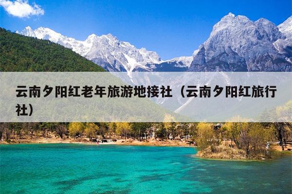 云南夕阳红老年旅游地接社（云南夕阳红旅行社）