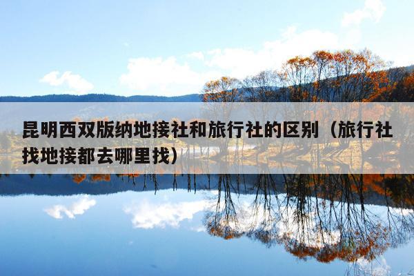 昆明西双版纳地接社和旅行社的区别（旅行社找地接都去哪里找）
