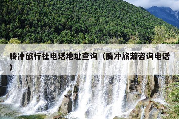 腾冲旅行社电话地址查询（腾冲旅游咨询电话）