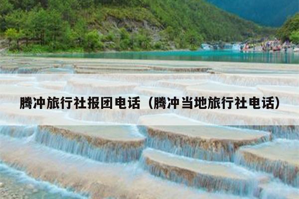腾冲旅行社报团电话（腾冲当地旅行社电话）