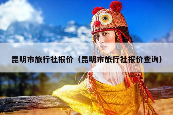 昆明市旅行社报价（昆明市旅行社报价查询）