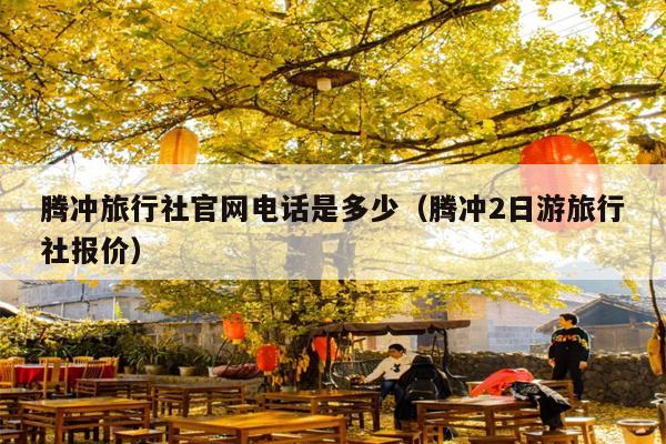 腾冲旅行社官网电话是多少（腾冲2日游旅行社报价）