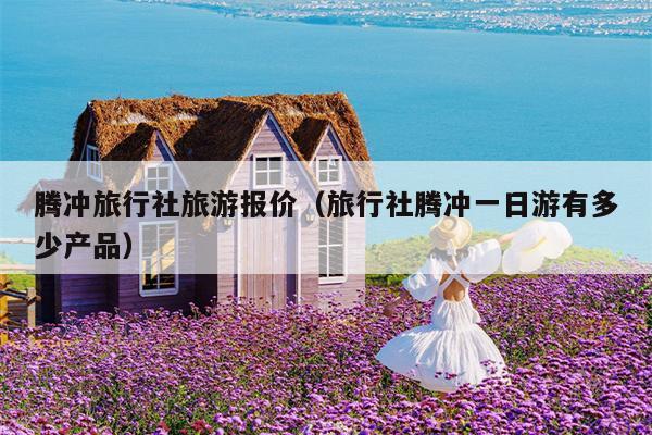 腾冲旅行社旅游报价（旅行社腾冲一日游有多少产品）