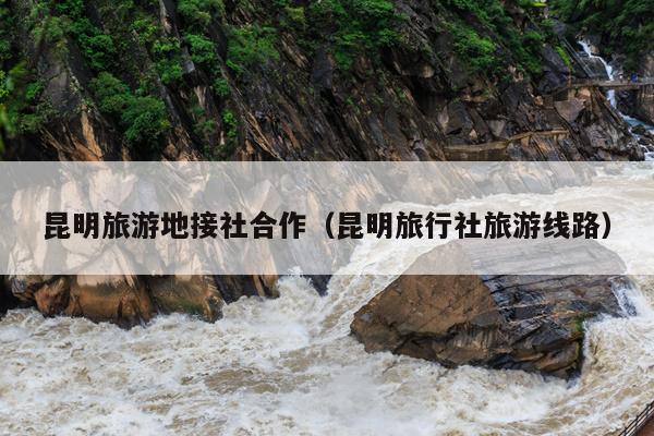昆明旅游地接社合作（昆明旅行社旅游线路）