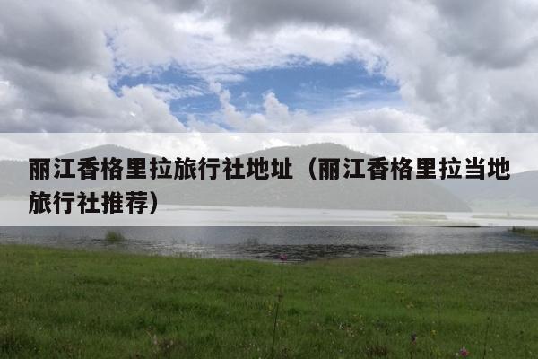 丽江香格里拉旅行社地址（丽江香格里拉当地旅行社推荐）