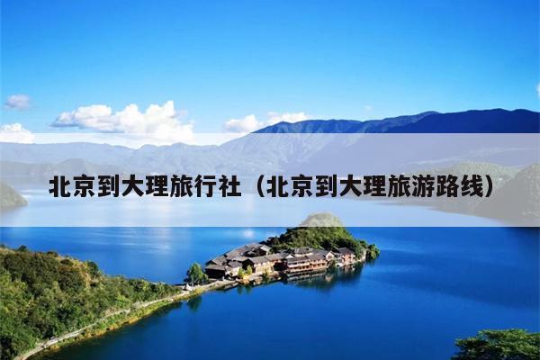 北京到大理旅行社（北京到大理旅游路线）