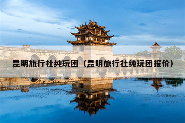 昆明旅行社纯玩团（昆明旅行社纯玩团报价）