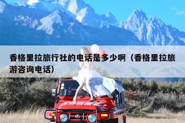 香格里拉旅行社的电话是多少啊（香格里拉旅游咨询电话）
