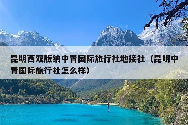 昆明西双版纳中青国际旅行社地接社（昆明中青国际旅行社怎么样）