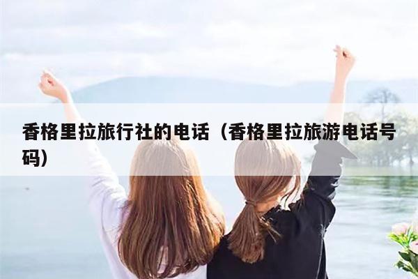香格里拉旅行社的电话（香格里拉旅游电话号码）
