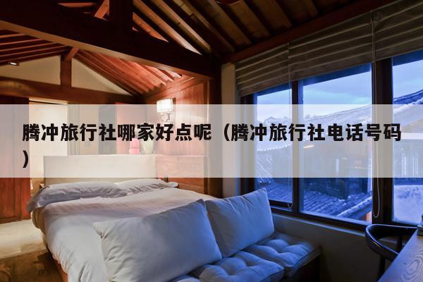 腾冲旅行社哪家好点呢（腾冲旅行社电话号码）