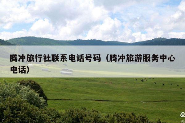 腾冲旅行社联系电话号码（腾冲旅游服务中心电话）