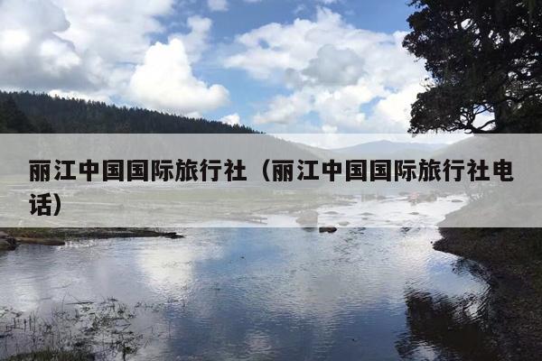 丽江中国国际旅行社（丽江中国国际旅行社电话）