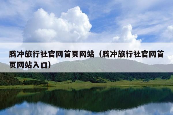 腾冲旅行社官网首页网站（腾冲旅行社官网首页网站入口）