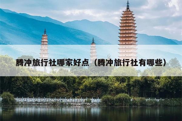 腾冲旅行社哪家好点（腾冲旅行社有哪些）