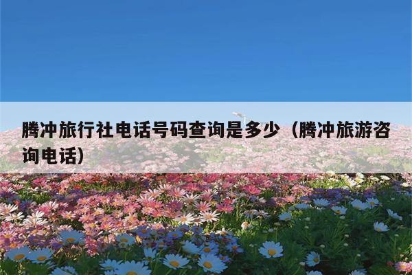 腾冲旅行社电话号码查询是多少（腾冲旅游咨询电话）