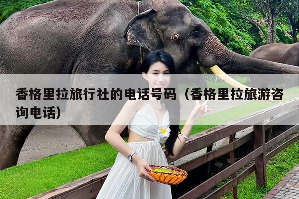 香格里拉旅行社的电话号码（香格里拉旅游咨询电话）