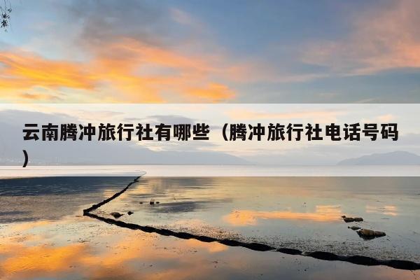 云南腾冲旅行社有哪些（腾冲旅行社电话号码）
