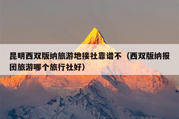 昆明西双版纳旅游地接社靠谱不（西双版纳报团旅游哪个旅行社好）