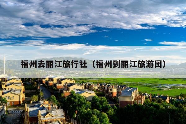 福州去丽江旅行社（福州到丽江旅游团）