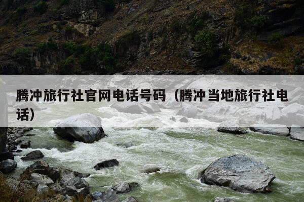 腾冲旅行社官网电话号码（腾冲当地旅行社电话）