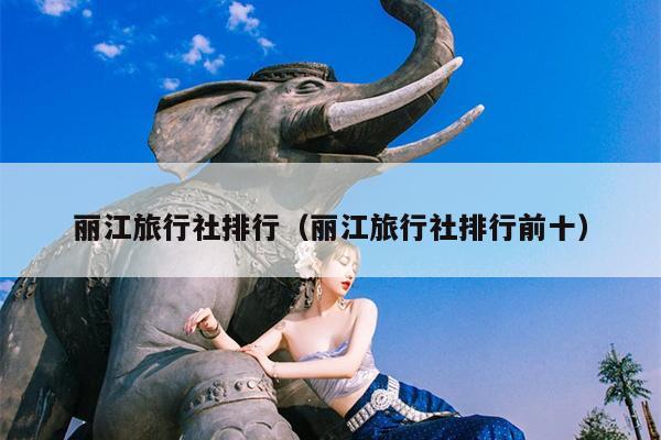 丽江旅行社排行（丽江旅行社排行前十）