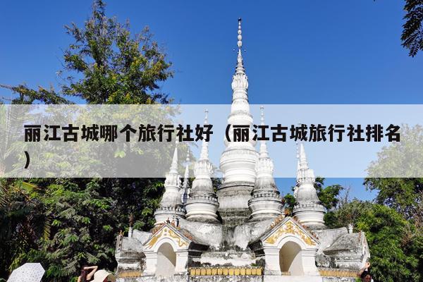 丽江古城哪个旅行社好（丽江古城旅行社排名）