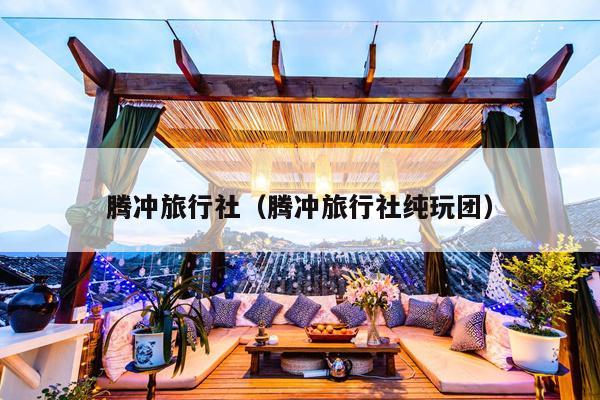 腾冲旅行社（腾冲旅行社纯玩团）