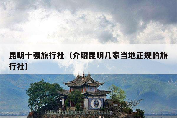 昆明十强旅行社（介绍昆明几家当地正规的旅行社）