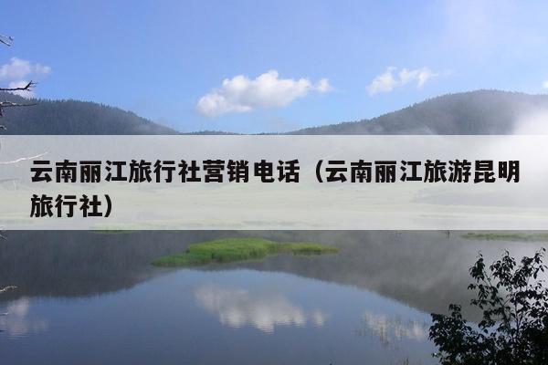云南丽江旅行社营销电话（云南丽江旅游昆明旅行社）