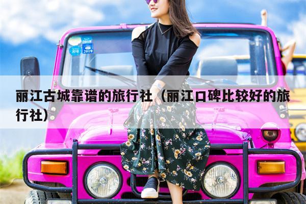 丽江古城靠谱的旅行社（丽江口碑比较好的旅行社）