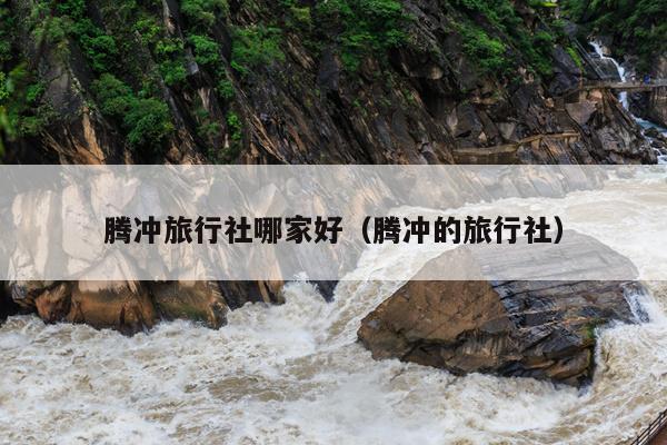 腾冲旅行社哪家好（腾冲的旅行社）