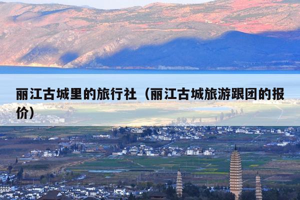 丽江古城里的旅行社（丽江古城旅游跟团的报价）