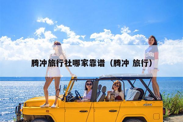 腾冲旅行社哪家靠谱（腾冲 旅行）