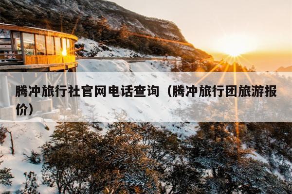 腾冲旅行社官网电话查询（腾冲旅行团旅游报价）
