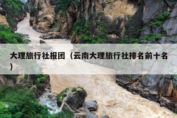 大理旅行社报团（云南大理旅行社排名前十名）