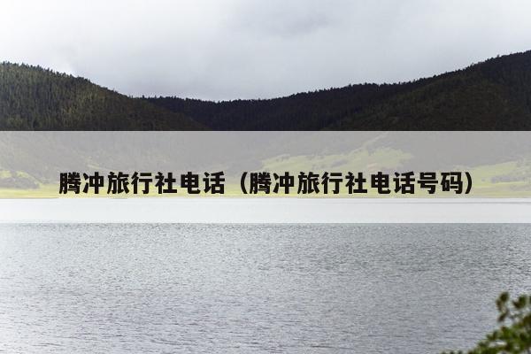 腾冲旅行社电话（腾冲旅行社电话号码）