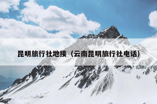 昆明旅行社地接（云南昆明旅行社电话）