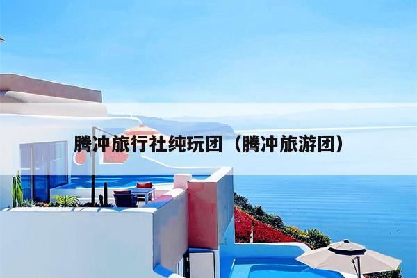 腾冲旅行社纯玩团（腾冲旅游团）