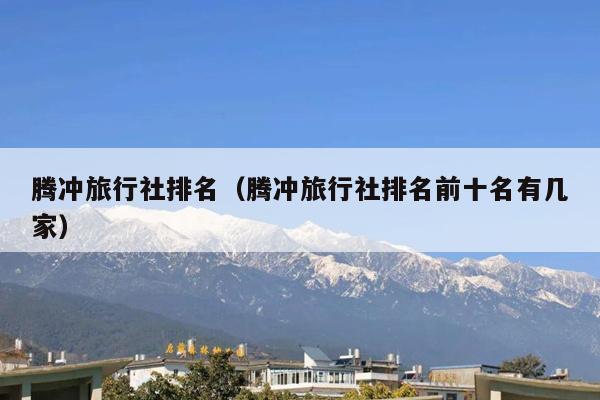 腾冲旅行社排名（腾冲旅行社排名前十名有几家）