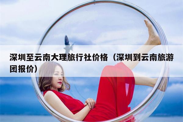 深圳至云南大理旅行社价格（深圳到云南旅游团报价）