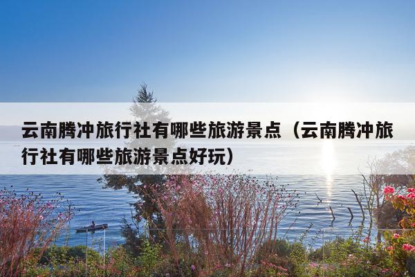 云南腾冲旅行社有哪些旅游景点（云南腾冲旅行社有哪些旅游景点好玩）