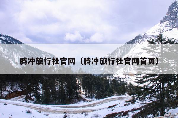 腾冲旅行社官网（腾冲旅行社官网首页）