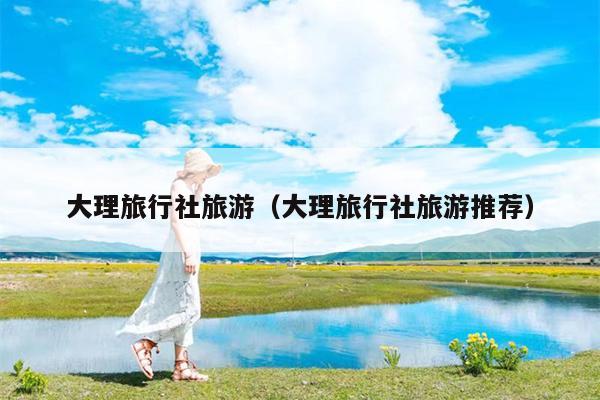 大理旅行社旅游（大理旅行社旅游推荐）