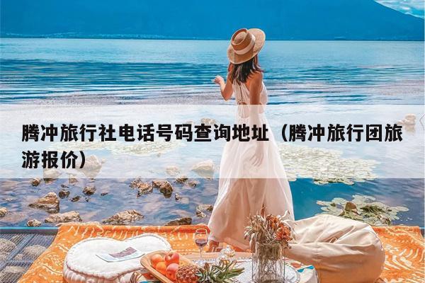 腾冲旅行社电话号码查询地址（腾冲旅行团旅游报价）