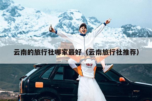 云南的旅行社哪家最好（云南旅行社推荐）