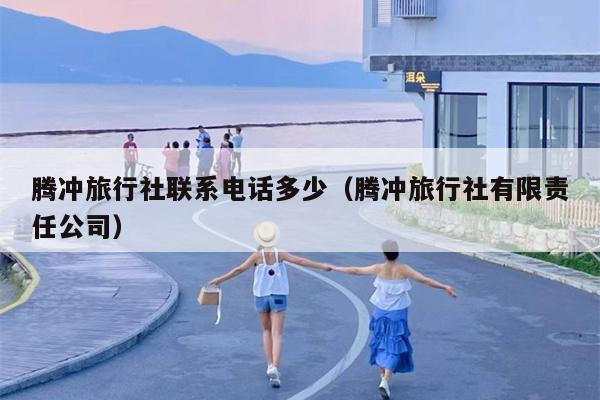 腾冲旅行社联系电话多少（腾冲旅行社有限责任公司）