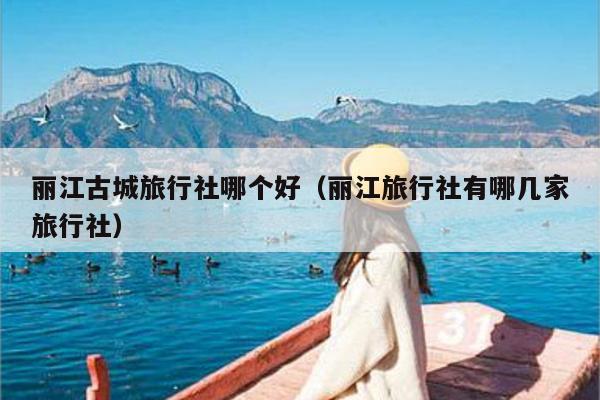 丽江古城旅行社哪个好（丽江旅行社有哪几家旅行社）